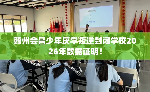 赣州会昌少年厌学叛逆封闭学校2026年数据证明！
