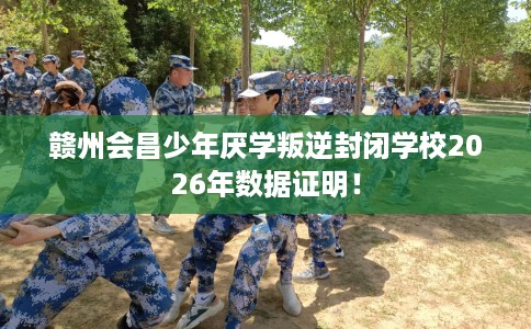 赣州会昌少年厌学叛逆封闭学校2026年数据证明！