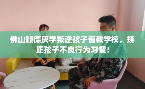 佛山顺德厌学叛逆孩子管教学校，矫正孩子不良行为习惯！