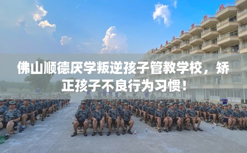 佛山顺德厌学叛逆孩子管教学校，矫正孩子不良行为习惯！