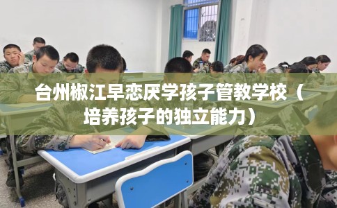 台州椒江早恋厌学孩子管教学校（培养孩子的独立能力）