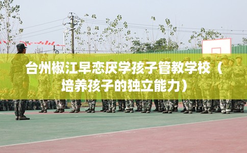 台州椒江早恋厌学孩子管教学校（培养孩子的独立能力）