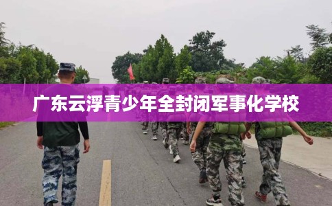 广东云浮青少年全封闭军事化学校