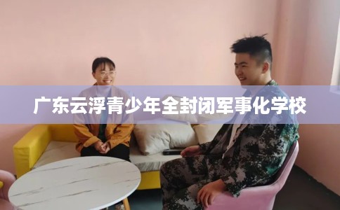广东云浮青少年全封闭军事化学校