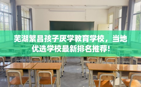 芜湖繁昌孩子厌学教育学校，当地优选学校最新排名推荐!