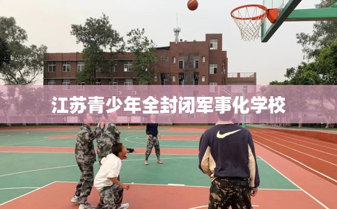 江苏青少年全封闭军事化学校