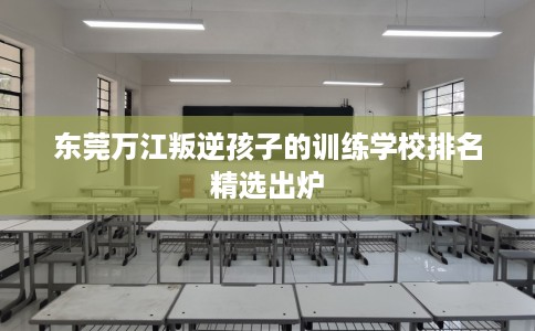东莞万江叛逆孩子的训练学校排名精选出炉