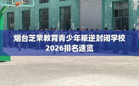 烟台芝罘教育青少年叛逆封闭学校2026排名速览