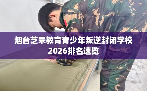 烟台芝罘教育青少年叛逆封闭学校2026排名速览