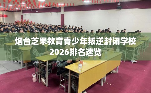 烟台芝罘教育青少年叛逆封闭学校2026排名速览