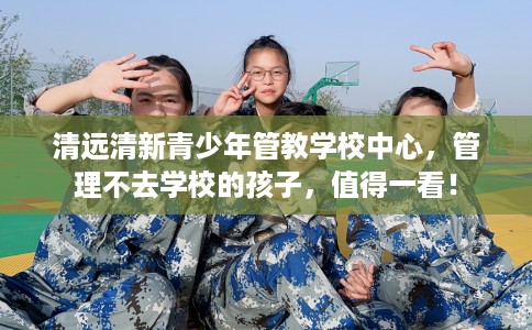 清远清新青少年管教学校中心，管理不去学校的孩子，值得一看！