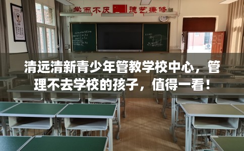 清远清新青少年管教学校中心，管理不去学校的孩子，值得一看！