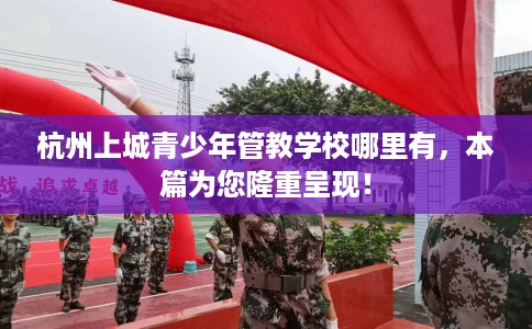 杭州上城青少年管教学校哪里有，本篇为您隆重呈现！