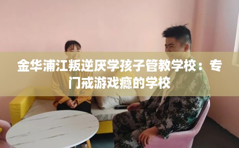 金华浦江叛逆厌学孩子管教学校：专门戒游戏瘾的学校