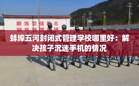 蚌埠五河封闭式管理学校哪里好：解决孩子沉迷手机的情况