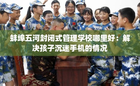 蚌埠五河封闭式管理学校哪里好：解决孩子沉迷手机的情况