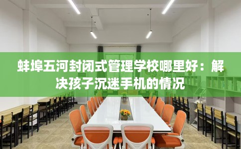 蚌埠五河封闭式管理学校哪里好：解决孩子沉迷手机的情况