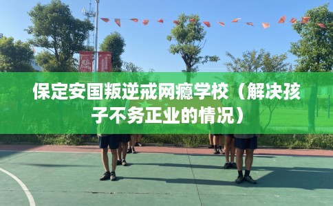 保定安国叛逆戒网瘾学校（解决孩子不务正业的情况）