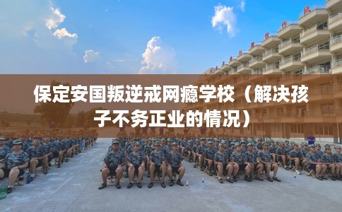 保定安国叛逆戒网瘾学校（解决孩子不务正业的情况）