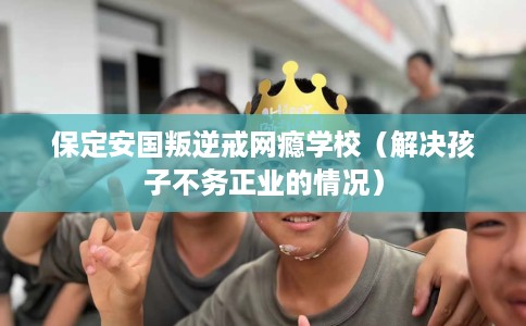 保定安国叛逆戒网瘾学校（解决孩子不务正业的情况）