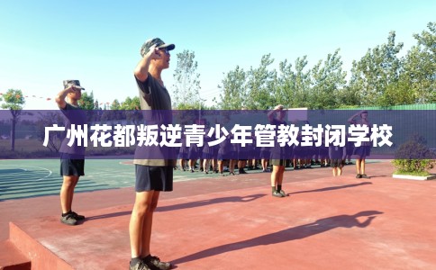 广州花都叛逆青少年管教封闭学校