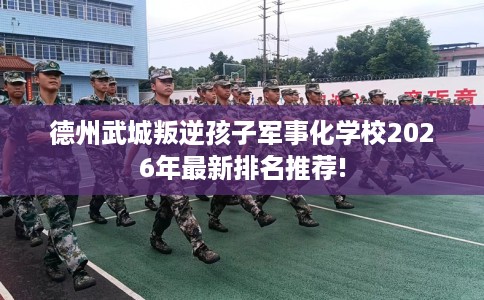 德州武城叛逆孩子军事化学校2026年最新排名推荐!