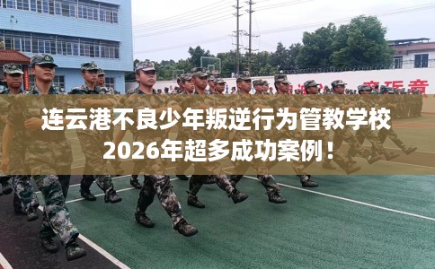连云港不良少年叛逆行为管教学校2026年超多成功案例！