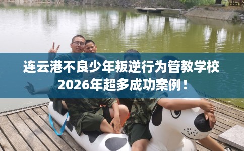 连云港不良少年叛逆行为管教学校2026年超多成功案例！