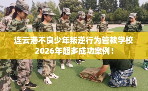 连云港不良少年叛逆行为管教学校2026年超多成功案例！