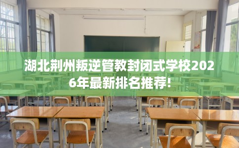 湖北荆州叛逆管教封闭式学校2026年最新排名推荐!