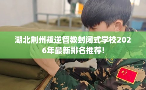 湖北荆州叛逆管教封闭式学校2026年最新排名推荐!