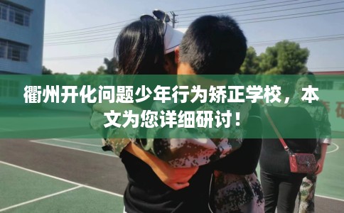 衢州开化问题少年行为矫正学校，本文为您详细研讨！