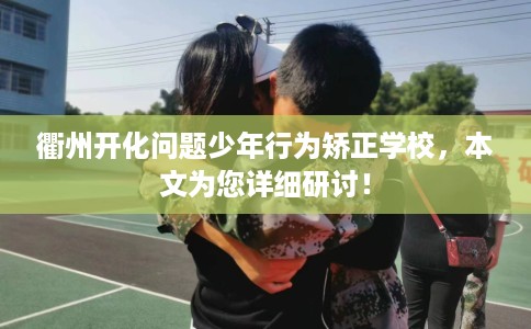 衢州开化问题少年行为矫正学校，本文为您详细研讨！