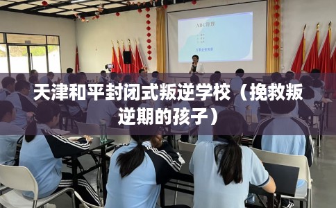 天津和平封闭式叛逆学校（挽救叛逆期的孩子）
