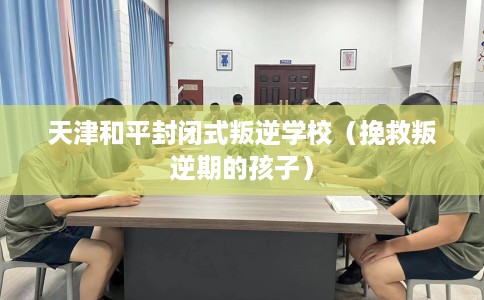天津和平封闭式叛逆学校（挽救叛逆期的孩子）