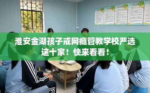 淮安金湖孩子戒网瘾管教学校严选这十家！快来看看！