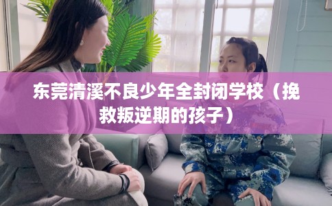 东莞清溪不良少年全封闭学校（挽救叛逆期的孩子）