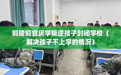 铜陵铜官厌学叛逆孩子封闭学校（解决孩子不上学的情况）