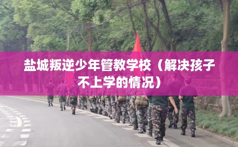 盐城叛逆少年管教学校（解决孩子不上学的情况）