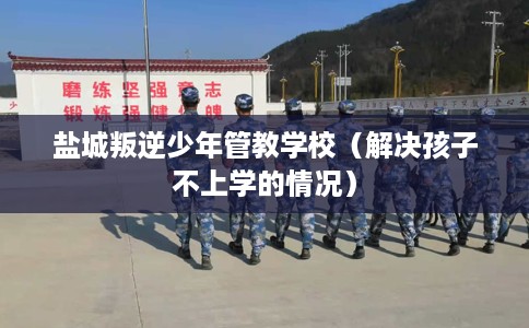 盐城叛逆少年管教学校（解决孩子不上学的情况）