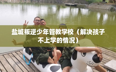 盐城叛逆少年管教学校（解决孩子不上学的情况）