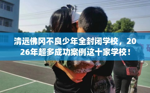 清远佛冈不良少年全封闭学校，2026年超多成功案例这十家学校！