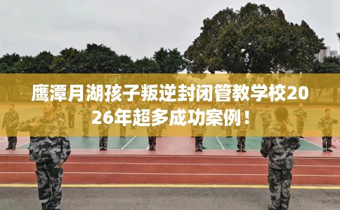 鹰潭月湖孩子叛逆封闭管教学校2026年超多成功案例！