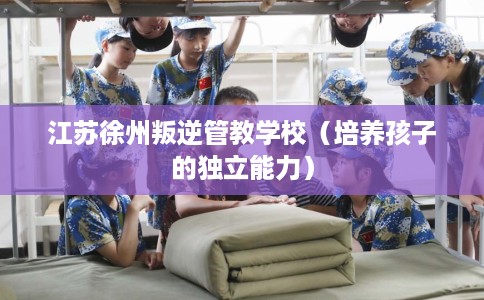 江苏徐州叛逆管教学校（培养孩子的独立能力）