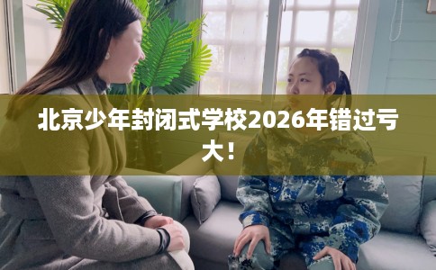 北京少年封闭式学校2026年错过亏大！