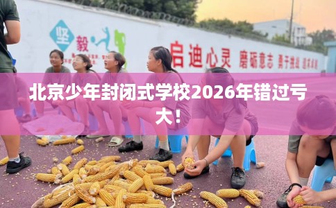 北京少年封闭式学校2026年错过亏大！