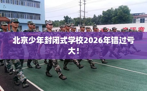 北京少年封闭式学校2026年错过亏大！