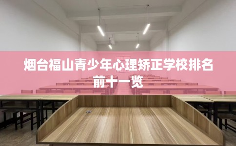 烟台福山青少年心理矫正学校排名前十一览