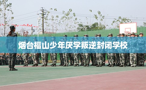 烟台福山少年厌学叛逆封闭学校