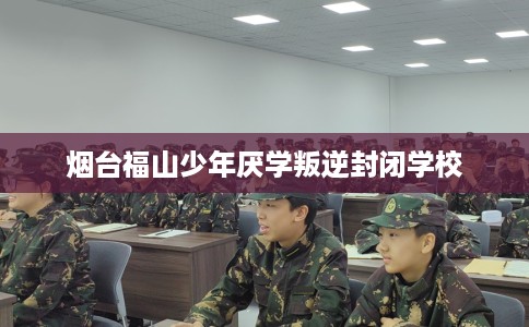 烟台福山少年厌学叛逆封闭学校